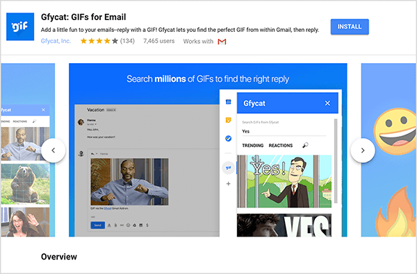 זהו צילום מסך של Gfycat: GIFs for Email, תוסף ל- Gmail. בפינה השמאלית העליונה של הכותרת מופיע הלוגו של Gfycat, שהוא ריבוע כחול עם המילה "gif" בטקסט מבעבע לבן. מתחת לכותרת התוספת מופיע הטקסט "הוסף קצת כיף למיילים שלך - השב עם GIF! Gfycat מאפשר לך למצוא את ה- GIF המושלם מתוך Gmail ואז לענות. " לתוסף יש דירוג ממוצע של 4 מתוך 5 כוכבים. יש לו 7,465 משתמשים. בצד ימין של הכותרת מופיע כפתור כחול שכותרתו התקן. מחוון תמונות המראה כיצד פועל Gfycat מופיע מתחת לכותרת. לתמונת המחוון המוצגת בצילום מסך זה יש רקע כחול. בראש הטקסט הלבן כתוב "חפש מיליוני קובצי GIF כדי למצוא את התשובה הנכונה". כלי קופץ לבחירת קובצי GIF מופיע מעל הודעת דוא"ל אפורה. כלי זה מציג קובצי GIF התואמים למונח החיפוש "כן" וכוללים סרט מצויר של אדם לבן בחליפת עסקים המצביע ואומר "כן!" ה- GIF הבא בכלי נחתך ברובו מהעין, אך סרגל גלילה מציין שניתן לגלול ברשימת החיפוש תוצאות.